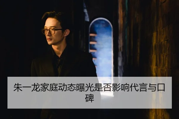 朱一龙家庭动态曝光是否影响代言与口碑