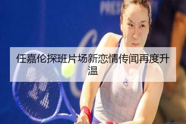 任嘉伦探班片场新恋情传闻再度升温